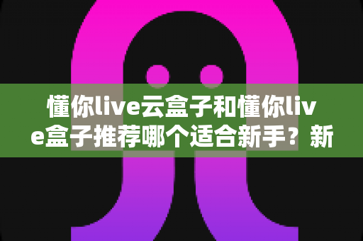 懂你live云盒子和懂你live盒子推荐哪个适合新手？新手选购避坑指南全解析