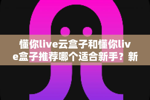 懂你live云盒子和懂你live盒子推荐哪个适合新手？新手选购避坑指南全解析
