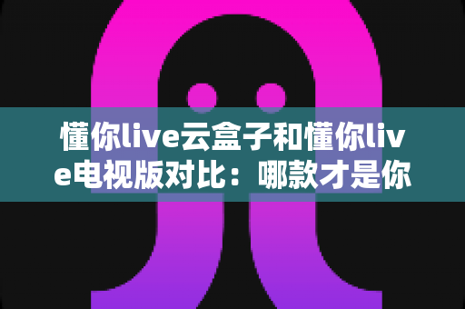 懂你live云盒子和懂你live电视版对比：哪款才是你的最佳观影选择？
