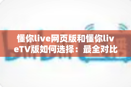 懂你live网页版和懂你liveTV版如何选择：最全对比指南，帮你找到最适合的观看方式