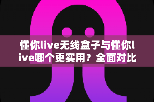 懂你live无线盒子与懂你live哪个更实用？全面对比评测助你轻松选购
