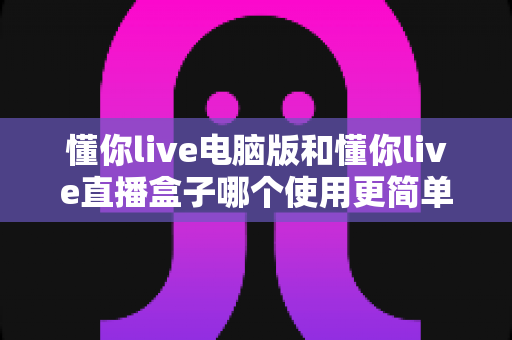 懂你live电脑版和懂你live直播盒子哪个使用更简单?新手最实用的选择指南 懂你live电脑版和懂你live直播盒子哪个使用更简单?新手最实用的选择指南