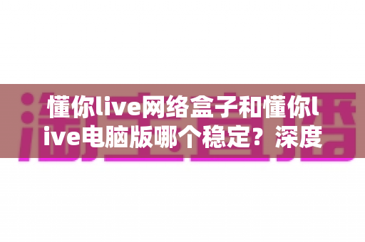 懂你live网络盒子和懂你live电脑版哪个稳定？深度对比分析与实用选择指南