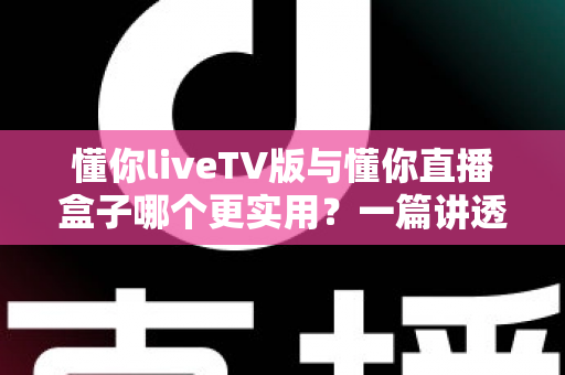 懂你liveTV版与懂你直播盒子哪个更实用？一篇讲透选型逻辑的深度对比指南