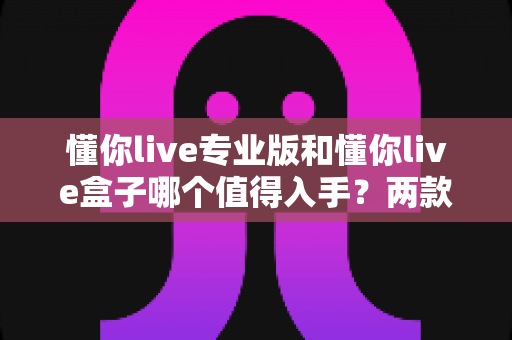 懂你live专业版和懂你live盒子哪个值得入手？两款产品全维度深度对比与真实选购建议