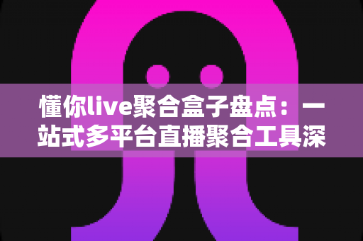懂你live聚合盒子盘点：一站式多平台直播聚合工具深度解析与选购指南