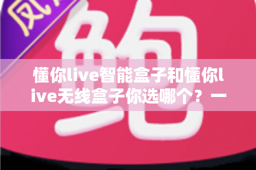 懂你live智能盒子和懂你live无线盒子你选哪个?一篇看懂区别,帮你精准选对不花冤枉钱 懂你live智能盒子和懂你live无线盒子你选哪个?一篇看懂区别,帮你精准选对不花冤枉钱