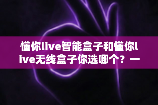 懂你live智能盒子和懂你live无线盒子你选哪个?一篇看懂区别,帮你精准选对不花冤枉钱 懂你live智能盒子和懂你live无线盒子你选哪个?一篇看懂区别,帮你精准选对不花冤枉钱