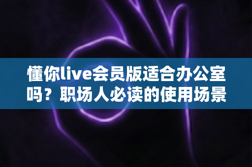 懂你live会员版适合办公室吗?职场人必读的使用场景解析与避坑指南 懂你live会员版适合办公室吗?职场人必读的使用场景解析与避坑指南