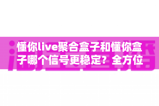 懂你live聚合盒子和懂你盒子哪个信号更稳定？全方位对比测评与选购指南