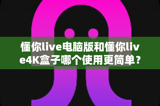 懂你live电脑版和懂你live4K盒子哪个使用更简单？全方位对比评测帮你选对设备