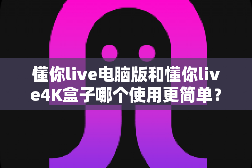 懂你live电脑版和懂你live4K盒子哪个使用更简单？全方位对比评测帮你选对设备