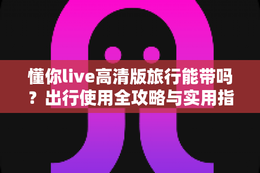 懂你live高清版旅行能带吗？出行使用全攻略与实用指南