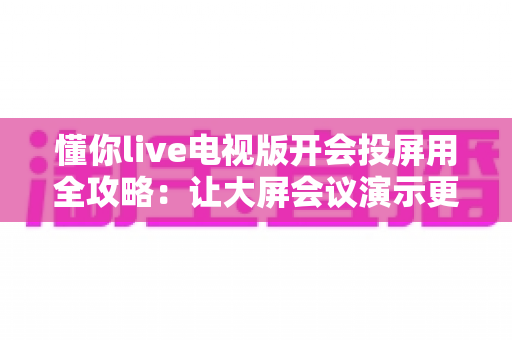 懂你live电视版开会投屏用全攻略:让大屏会议演示更简单高效 懂你live电视版开会投屏用全攻略:让大屏会议演示更简单高效