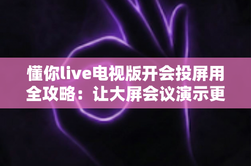 懂你live电视版开会投屏用全攻略:让大屏会议演示更简单高效 懂你live电视版开会投屏用全攻略:让大屏会议演示更简单高效