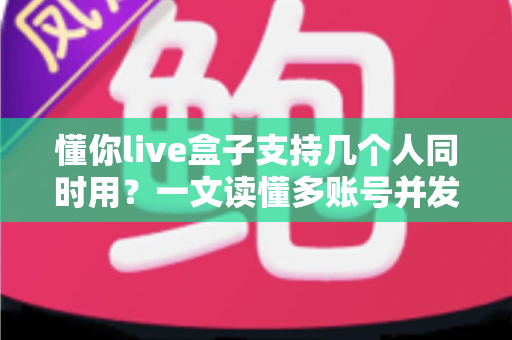 懂你live盒子支持几个人同时用?一文读懂多账号并发使用全解析 懂你live盒子支持几个人同时用?一文读懂多账号并发使用全解析