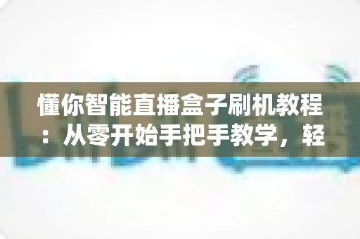 懂你智能直播盒子刷机教程:从零开始手把手教学,轻松搞定固件升级与系统修复 懂你智能直播盒子刷机教程:从零开始手把手教学,轻松搞定固件升级与系统修复