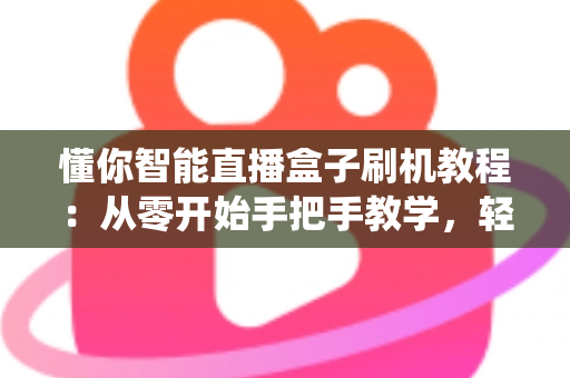 懂你智能直播盒子刷机教程：从零开始手把手教学，轻松搞定固件升级与系统修复