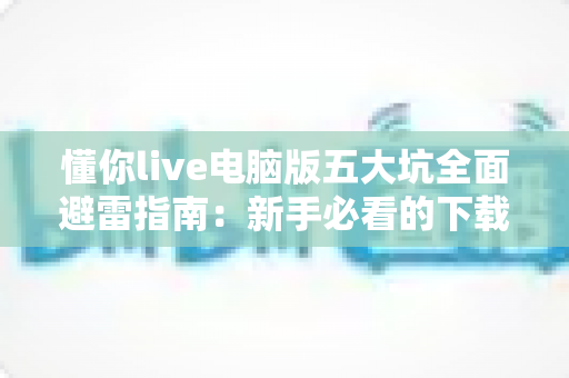 懂你live电脑版五大坑全面避雷指南:新手必看的下载安装与安全使用攻略 懂你live电脑版五大坑全面避雷指南:新手必看的下载安装与安全使用攻略