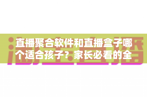 直播聚合软件和直播盒子哪个适合孩子？家长必看的全面对比与选择指南