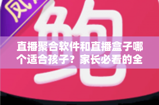 直播聚合软件和直播盒子哪个适合孩子？家长必看的全面对比与选择指南