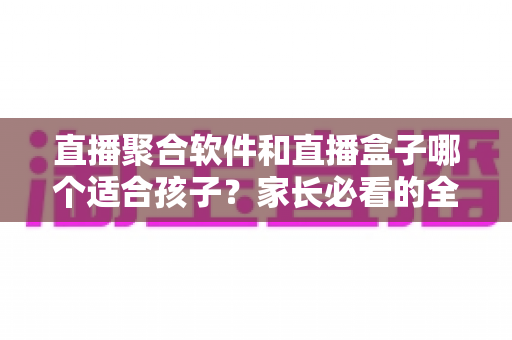 直播聚合软件和直播盒子哪个适合孩子？家长必看的全面对比与选择指南