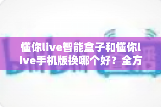 懂你live智能盒子和懂你live手机版换哪个好？全方位深度对比，看完这篇再决定不踩坑