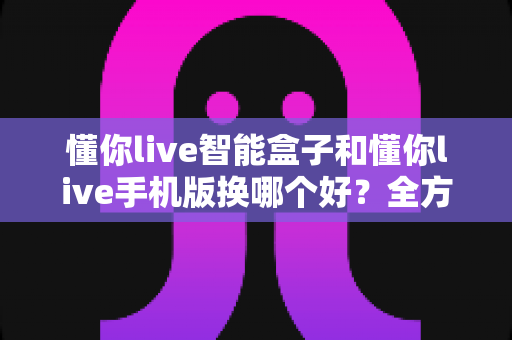 懂你live智能盒子和懂你live手机版换哪个好？全方位深度对比，看完这篇再决定不踩坑