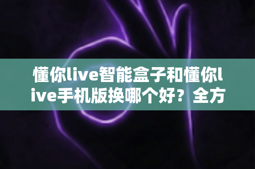 懂你live智能盒子和懂你live手机版换哪个好？全方位深度对比，看完这篇再决定不踩坑