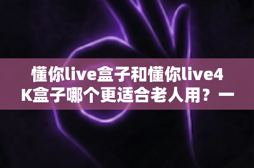 懂你live盒子和懂你live4K盒子哪个更适合老人用？一文读懂选购要点与避坑指南