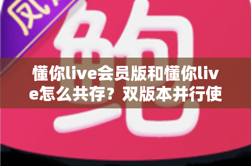 懂你live会员版和懂你live怎么共存?双版本并行使用全攻略,一文解决安装冲突难题 懂你live会员版和懂你live怎么共存?双版本并行使用全攻略,一文解决安装冲突难题