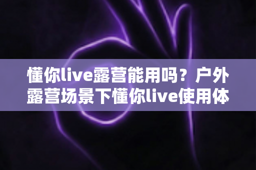 懂你live露营能用吗？户外露营场景下懂你live使用体验全解析与实用攻略