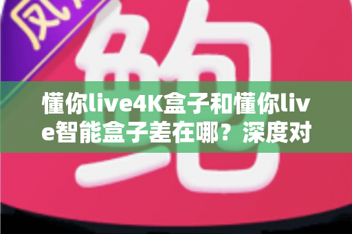 懂你live4K盒子和懂你live智能盒子差在哪？深度对比帮你选对不选贵