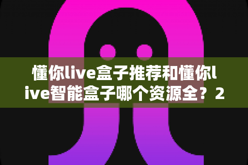 懂你live盒子推荐和懂你live智能盒子哪个资源全？2025年电视盒子选购全攻略