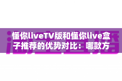 懂你liveTV版和懂你live盒子推荐的优势对比:哪款方案更值得入手?一文读懂选择指南 懂你liveTV版和懂你live盒子推荐的优势对比:哪款方案更值得入手?一文读懂选择指南
