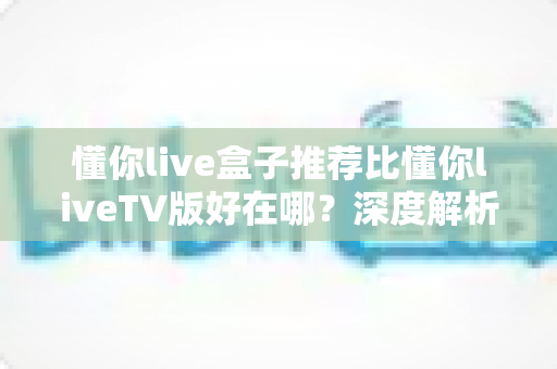 懂你live盒子推荐比懂你liveTV版好在哪？深度解析两大版本差异，助你选对不踩坑