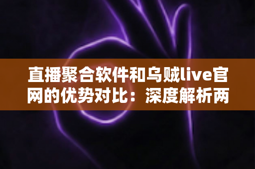 直播聚合软件和乌贼live官网的优势对比：深度解析两种直播观看方案，助你轻松选出最优观看体验