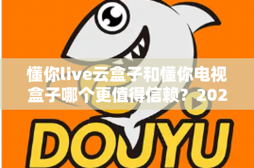 懂你live云盒子和懂你电视盒子哪个更值得信赖？2024年最全深度对比评测与选购避坑指南