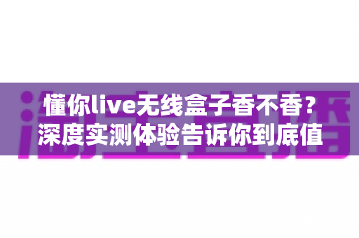 懂你live无线盒子香不香?深度实测体验告诉你到底值不值得入手 懂你live无线盒子香不香?深度实测体验告诉你到底值不值得入手