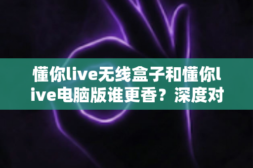 懂你live无线盒子和懂你live电脑版谁更香?深度对比帮你选对直播利器 懂你live无线盒子和懂你live电脑版谁更香?深度对比帮你选对直播利器