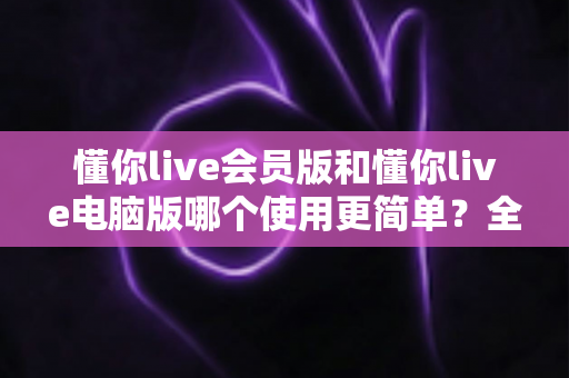 懂你live会员版和懂你live电脑版哪个使用更简单?全面对比评测助你轻松上手 懂你live会员版和懂你live电脑版哪个使用更简单?全面对比评测助你轻松上手