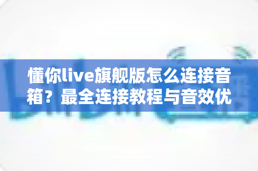 懂你live旗舰版怎么连接音箱?最全连接教程与音效优化指南 懂你live旗舰版怎么连接音箱?最全连接教程与音效优化指南