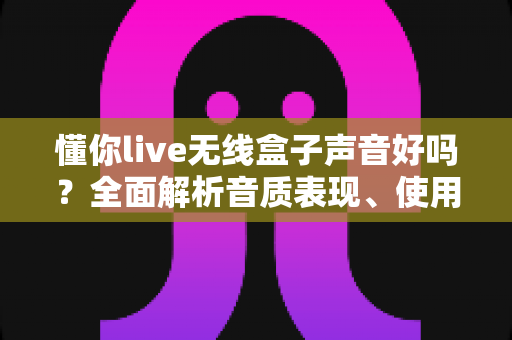 懂你live无线盒子声音好吗？全面解析音质表现、使用体验与选购建议