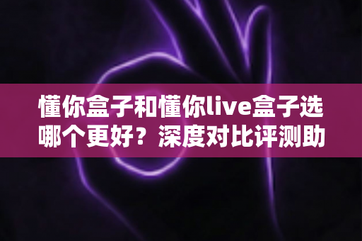 懂你盒子和懂你live盒子选哪个更好?深度对比评测助你选出最适合的电视盒子 懂你盒子和懂你live盒子选哪个更好?深度对比评测助你选出最适合的电视盒子