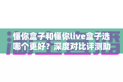 懂你盒子和懂你live盒子选哪个更好?深度对比评测助你选出最适合的电视盒子 懂你盒子和懂你live盒子选哪个更好?深度对比评测助你选出最适合的电视盒子