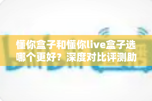 懂你盒子和懂你live盒子选哪个更好？深度对比评测助你选出最适合的电视盒子