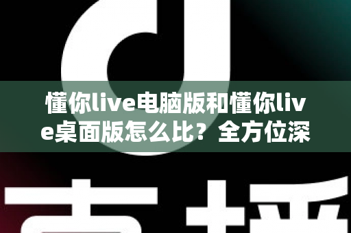 懂你live电脑版和懂你live桌面版怎么比?全方位深度对比评测,助你一键选出最适合的使用版本 懂你live电脑版和懂你live桌面版怎么比?全方位深度对比评测,助你一键选出最适合的使用版本