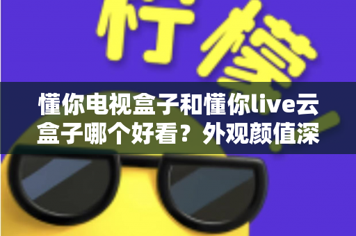 懂你电视盒子和懂你live云盒子哪个好看？外观颜值深度对比与选购全攻略