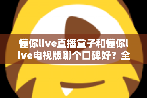 懂你live直播盒子和懂你live电视版哪个口碑好?全面对比评测帮你选对不踩坑 懂你live直播盒子和懂你live电视版哪个口碑好?全面对比评测帮你选对不踩坑