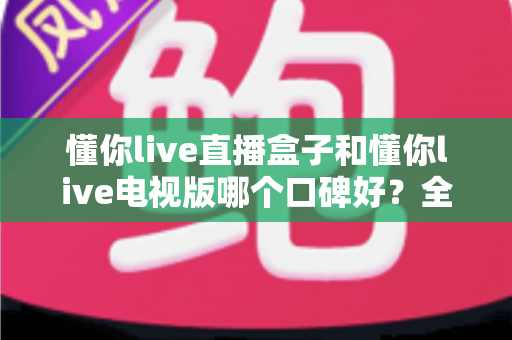 懂你live直播盒子和懂你live电视版哪个口碑好？全面对比评测帮你选对不踩坑